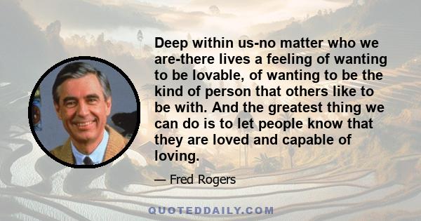 Deep within us-no matter who we are-there lives a feeling of wanting to be lovable, of wanting to be the kind of person that others like to be with. And the greatest thing we can do is to let people know that they are