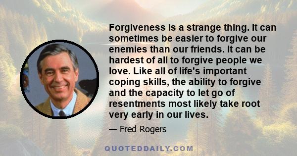 Forgiveness is a strange thing. It can sometimes be easier to forgive our enemies than our friends. It can be hardest of all to forgive people we love. Like all of life's important coping skills, the ability to forgive