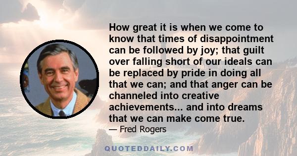 How great it is when we come to know that times of disappointment can be followed by joy; that guilt over falling short of our ideals can be replaced by pride in doing all that we can; and that anger can be channeled