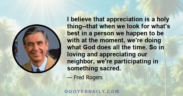 I believe that appreciation is a holy thing--that when we look for what's best in a person we happen to be with at the moment, we're doing what God does all the time. So in loving and appreciating our neighbor, we're