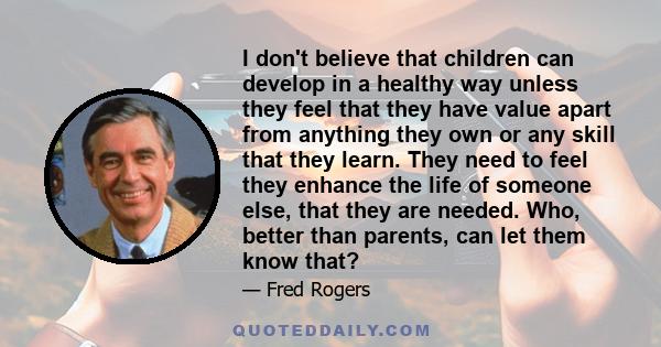 I don't believe that children can develop in a healthy way unless they feel that they have value apart from anything they own or any skill that they learn. They need to feel they enhance the life of someone else, that