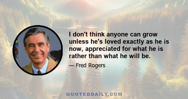 I don't think anyone can grow unless he's loved exactly as he is now, appreciated for what he is rather than what he will be.