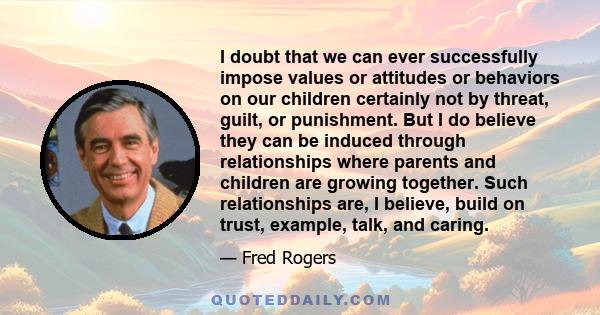 I doubt that we can ever successfully impose values or attitudes or behaviors on our children certainly not by threat, guilt, or punishment. But I do believe they can be induced through relationships where parents and