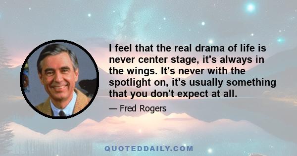 I feel that the real drama of life is never center stage, it's always in the wings. It's never with the spotlight on, it's usually something that you don't expect at all.