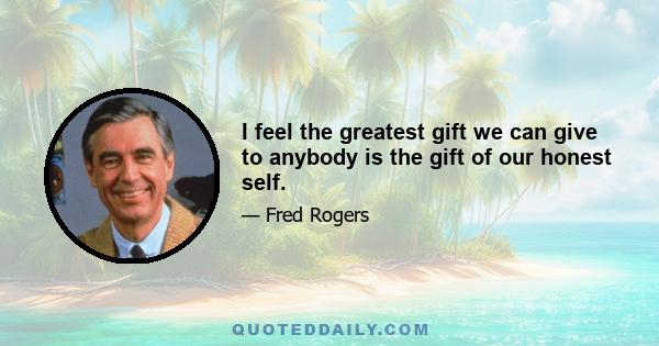 I feel the greatest gift we can give to anybody is the gift of our honest self.