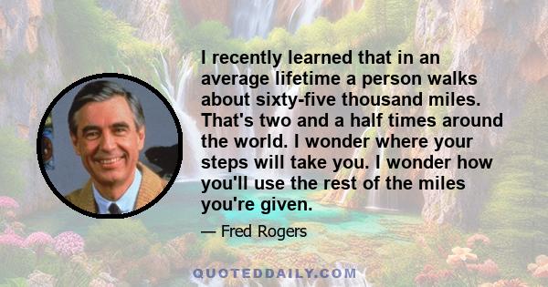 I recently learned that in an average lifetime a person walks about sixty-five thousand miles. That's two and a half times around the world. I wonder where your steps will take you. I wonder how you'll use the rest of