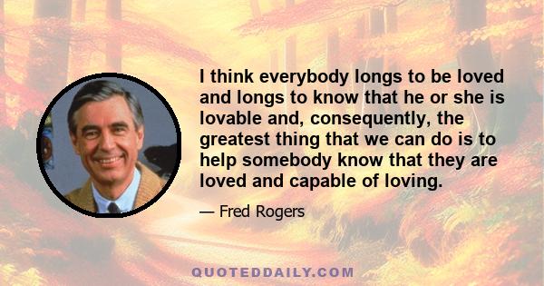 I think everybody longs to be loved and longs to know that he or she is lovable and, consequently, the greatest thing that we can do is to help somebody know that they are loved and capable of loving.