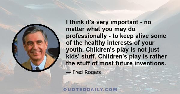 I think it's very important - no matter what you may do professionally - to keep alive some of the healthy interests of your youth. Children's play is not just kids' stuff. Children's play is rather the stuff of most