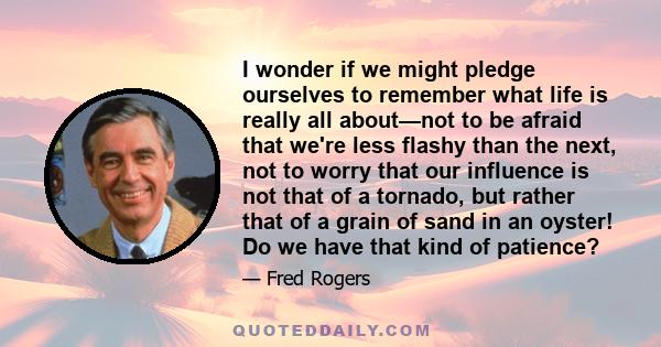 I wonder if we might pledge ourselves to remember what life is really all about—not to be afraid that we're less flashy than the next, not to worry that our influence is not that of a tornado, but rather that of a grain 