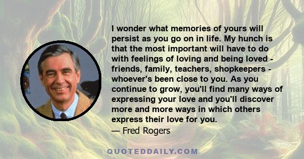 I wonder what memories of yours will persist as you go on in life. My hunch is that the most important will have to do with feelings of loving and being loved - friends, family, teachers, shopkeepers - whoever's been