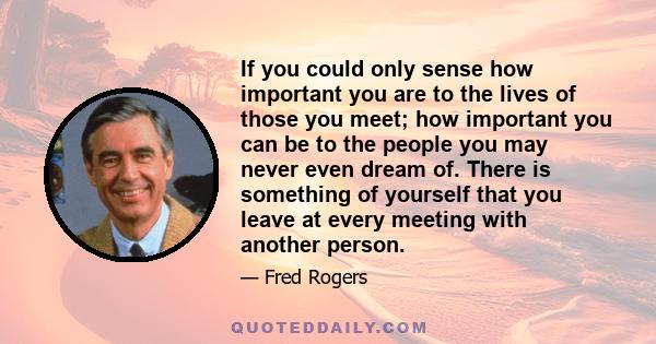 If you could only sense how important you are to the lives of those you meet; how important you can be to the people you may never even dream of. There is something of yourself that you leave at every meeting with