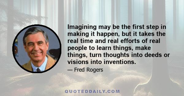 Imagining may be the first step in making it happen, but it takes the real time and real efforts of real people to learn things, make things, turn thoughts into deeds or visions into inventions.