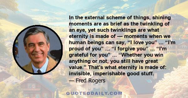 In the external scheme of things, shining moments are as brief as the twinkling of an eye, yet such twinklings are what eternity is made of -- moments when we human beings can say I love you, I'm proud of you, I forgive 