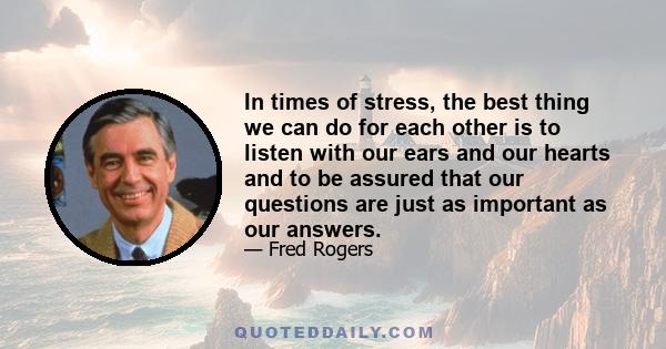 In times of stress, the best thing we can do for each other is to listen with our ears and our hearts and to be assured that our questions are just as important as our answers.