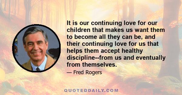 It is our continuing love for our children that makes us want them to become all they can be, and their continuing love for us that helps them accept healthy discipline--from us and eventually from themselves.