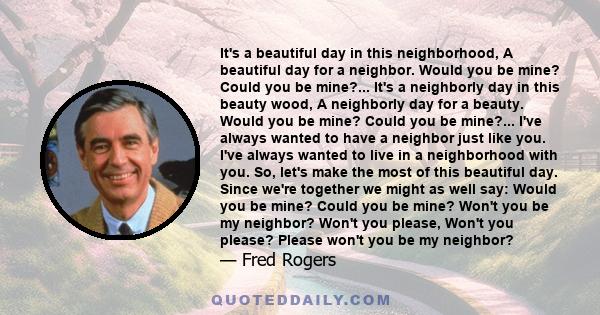 It's a beautiful day in this neighborhood, A beautiful day for a neighbor. Would you be mine? Could you be mine?... It's a neighborly day in this beauty wood, A neighborly day for a beauty. Would you be mine? Could you