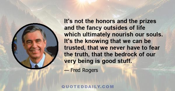 It's not the honors and the prizes and the fancy outsides of life which ultimately nourish our souls. It's the knowing that we can be trusted, that we never have to fear the truth, that the bedrock of our very being is