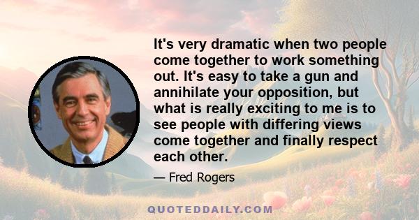 It's very dramatic when two people come together to work something out. It's easy to take a gun and annihilate your opposition, but what is really exciting to me is to see people with differing views come together and