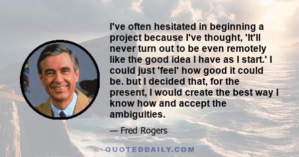 I've often hesitated in beginning a project because I've thought, 'It'll never turn out to be even remotely like the good idea I have as I start.' I could just 'feel' how good it could be. but I decided that, for the