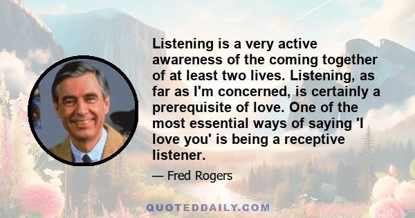 Listening is a very active awareness of the coming together of at least two lives. Listening, as far as I'm concerned, is certainly a prerequisite of love. One of the most essential ways of saying 'I love you' is being