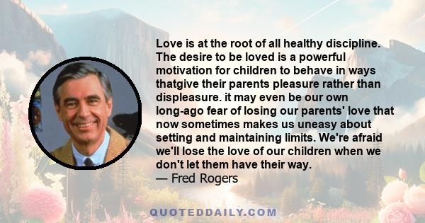 Love is at the root of all healthy discipline. The desire to be loved is a powerful motivation for children to behave in ways thatgive their parents pleasure rather than displeasure. it may even be our own long-ago fear 