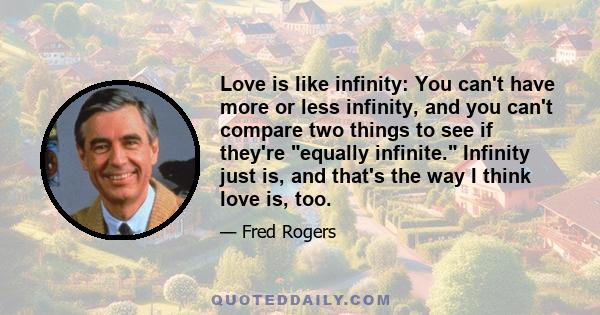 Love is like infinity: You can't have more or less infinity, and you can't compare two things to see if they're equally infinite. Infinity just is, and that's the way I think love is, too.