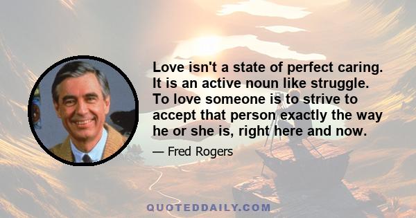 Love isn't a state of perfect caring. It is an active noun like struggle. To love someone is to strive to accept that person exactly the way he or she is, right here and now.