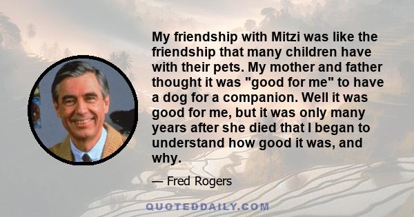 My friendship with Mitzi was like the friendship that many children have with their pets. My mother and father thought it was good for me to have a dog for a companion. Well it was good for me, but it was only many