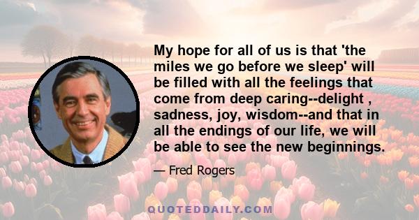 My hope for all of us is that 'the miles we go before we sleep' will be filled with all the feelings that come from deep caring--delight , sadness, joy, wisdom--and that in all the endings of our life, we will be able