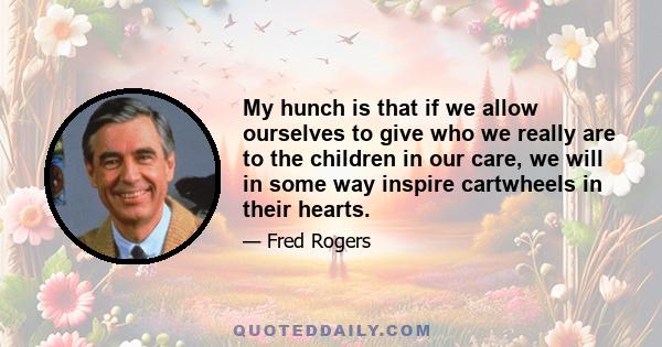 My hunch is that if we allow ourselves to give who we really are to the children in our care, we will in some way inspire cartwheels in their hearts.