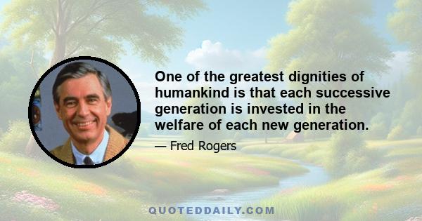 One of the greatest dignities of humankind is that each successive generation is invested in the welfare of each new generation.