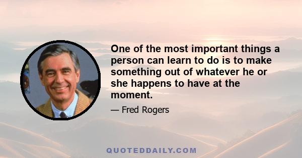 One of the most important things a person can learn to do is to make something out of whatever he or she happens to have at the moment.