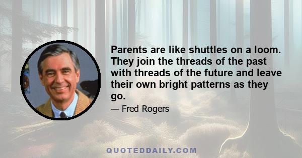 Parents are like shuttles on a loom. They join the threads of the past with threads of the future and leave their own bright patterns as they go.