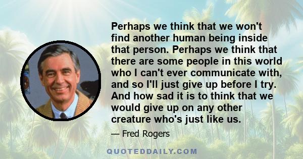 Perhaps we think that we won't find another human being inside that person. Perhaps we think that there are some people in this world who I can't ever communicate with, and so I'll just give up before I try. And how sad 