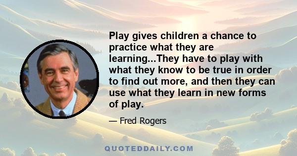 Play gives children a chance to practice what they are learning...They have to play with what they know to be true in order to find out more, and then they can use what they learn in new forms of play.