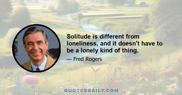 Solitude is different from loneliness, and it doesn't have to be a lonely kind of thing.