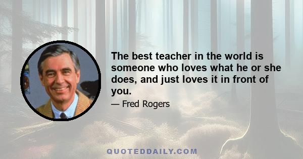 The best teacher in the world is someone who loves what he or she does, and just loves it in front of you.