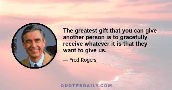 The greatest gift that you can give another person is to gracefully receive whatever it is that they want to give us.