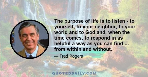 The purpose of life is to listen - to yourself, to your neighbor, to your world and to God and, when the time comes, to respond in as helpful a way as you can find ... from within and without.