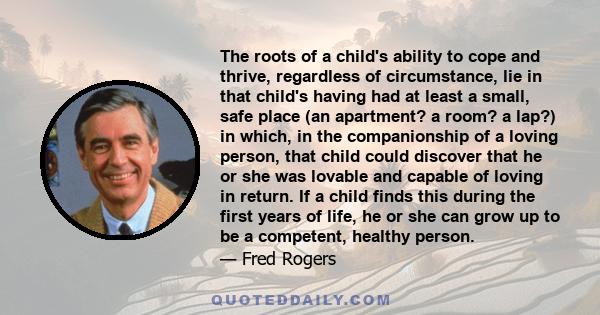 The roots of a child's ability to cope and thrive, regardless of circumstance, lie in that child's having had at least a small, safe place (an apartment? a room? a lap?) in which, in the companionship of a loving