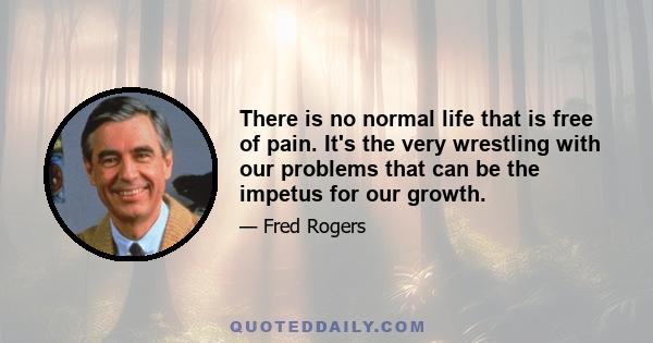 There is no normal life that is free of pain. It's the very wrestling with our problems that can be the impetus for our growth.