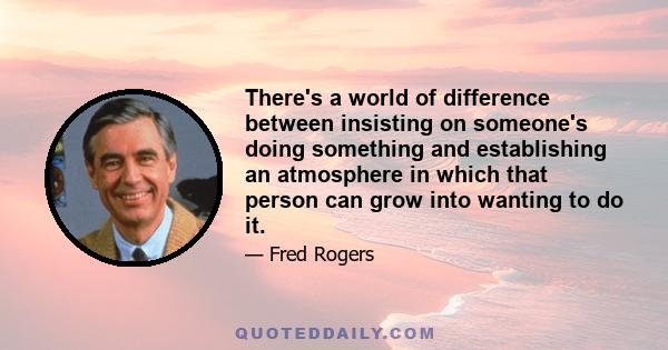 There's a world of difference between insisting on someone's doing something and establishing an atmosphere in which that person can grow into wanting to do it.