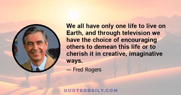 We all have only one life to live on Earth, and through television we have the choice of encouraging others to demean this life or to cherish it in creative, imaginative ways.