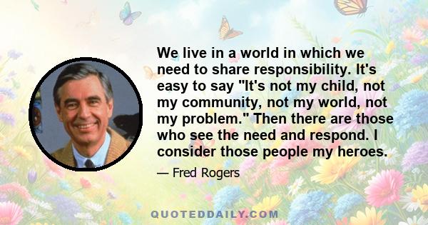 We live in a world in which we need to share responsibility. It's easy to say It's not my child, not my community, not my world, not my problem. Then there are those who see the need and respond. I consider those people 