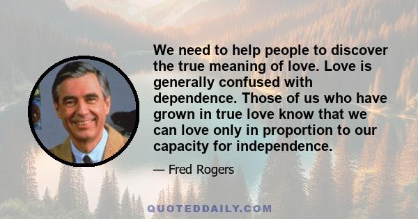 We need to help people to discover the true meaning of love. Love is generally confused with dependence. Those of us who have grown in true love know that we can love only in proportion to our capacity for independence.