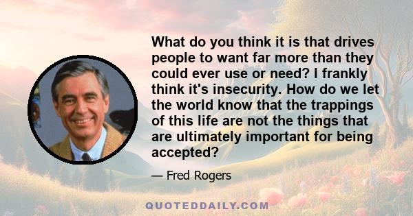 What do you think it is that drives people to want far more than they could ever use or need? I frankly think it's insecurity. How do we let the world know that the trappings of this life are not the things that are