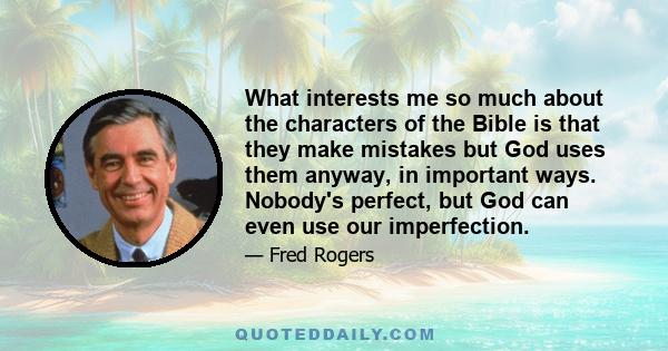 What interests me so much about the characters of the Bible is that they make mistakes but God uses them anyway, in important ways. Nobody's perfect, but God can even use our imperfection.