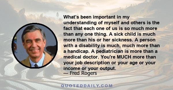 What's been important in my understanding of myself and others is the fact that each one of us is so much more than any one thing. A sick child is much more than his or her sickness. A person with a disability is much,