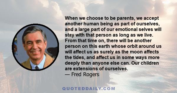 When we choose to be parents, we accept another human being as part of ourselves, and a large part of our emotional selves will stay with that person as long as we live. From that time on, there will be another person