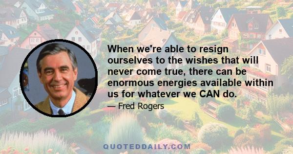 When we're able to resign ourselves to the wishes that will never come true, there can be enormous energies available within us for whatever we CAN do.